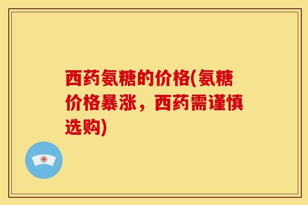 西药氨糖的价格(氨糖价格暴涨,西药需谨慎选购) 西药氨糖的价格(氨糖价格暴涨,西药需谨慎选购)