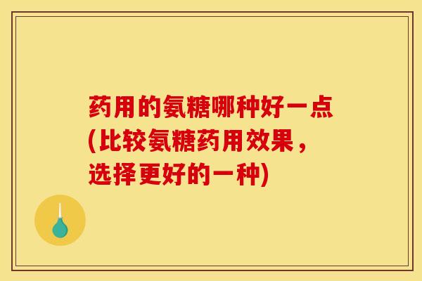 药用的氨糖哪种好一点(比较氨糖药用效果，选择更好的一种)