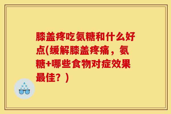 膝盖疼吃氨糖和什么好点(缓解膝盖,氨糖+哪些食物对症效果佳?) 膝盖疼吃氨糖和什么好点(缓解膝盖,氨糖+哪些食物对症效果佳?)