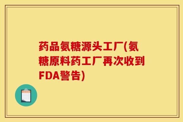 药品氨糖源头工厂(氨糖原料药工厂再次收到FDA警告)