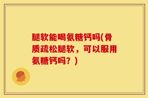 腿软能喝氨糖钙吗(腿软，可以服用氨糖钙吗？)