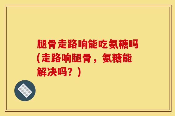 腿骨走路响能吃氨糖吗(走路响腿骨，氨糖能解决吗？)
