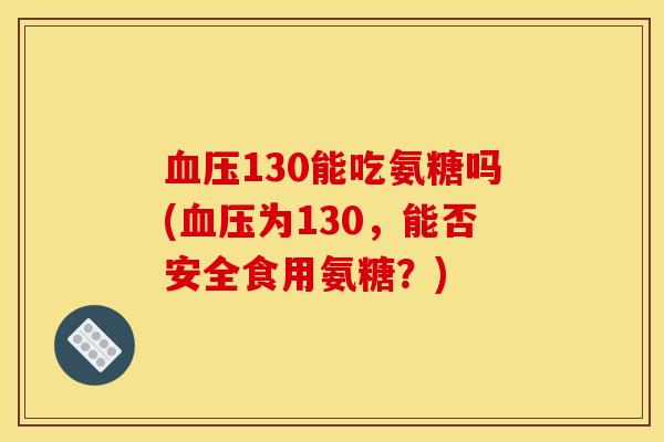 130能吃氨糖吗(为130,能否安全食用氨糖?) 130能吃氨糖吗(为130,能否安全食用氨糖?)
