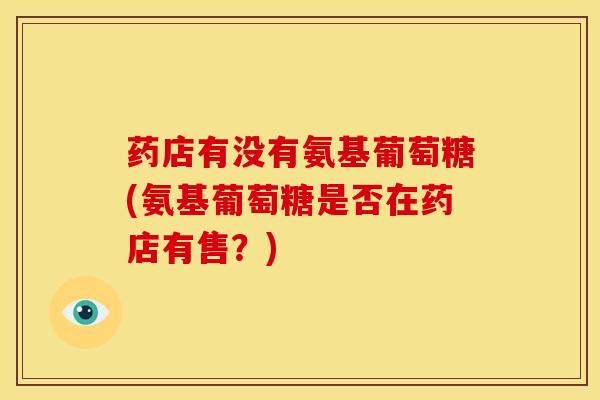 药店有没有氨基葡萄糖(氨基葡萄糖是否在药店有售?) 药店有没有氨基葡萄糖(氨基葡萄糖是否在药店有售?)