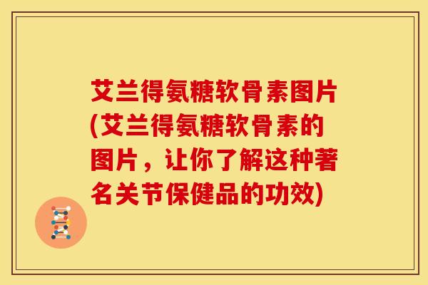 艾兰得氨糖软骨素图片(艾兰得氨糖软骨素的图片，让你了解这种著名关节保健品的功效)
