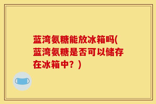 蓝湾氨糖能放冰箱吗(蓝湾氨糖是否可以储存在冰箱中?) 蓝湾氨糖能放冰箱吗(蓝湾氨糖是否可以储存在冰箱中?)