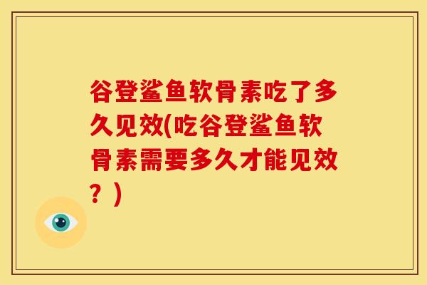 谷登鲨鱼软骨素吃了多久见效(吃谷登鲨鱼软骨素需要多久才能见效?) 谷登鲨鱼软骨素吃了多久见效(吃谷登鲨鱼软骨素需要多久才能见效?)