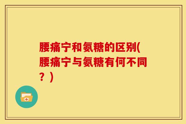 腰痛宁和氨糖的区别(腰痛宁与氨糖有何不同？)