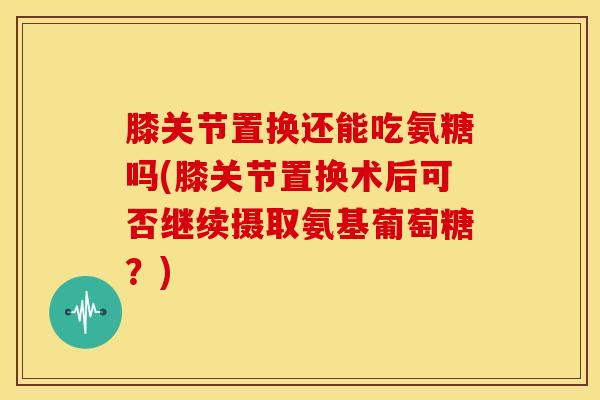 膝关节置换还能吃氨糖吗(膝关节置换术后可否继续摄取氨基葡萄糖？)
