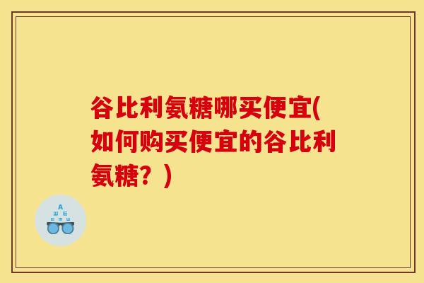 谷比利氨糖哪买便宜(如何购买便宜的谷比利氨糖?) 谷比利氨糖哪买便宜(如何购买便宜的谷比利氨糖?)