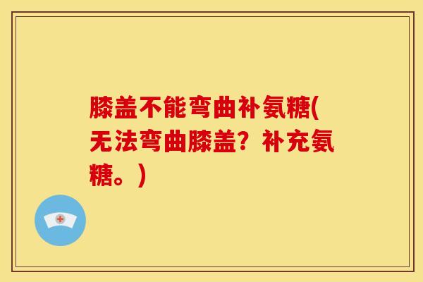 膝盖不能弯曲补氨糖(无法弯曲膝盖？补充氨糖。)