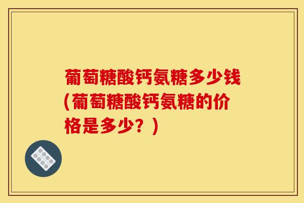 葡萄糖酸钙氨糖多少钱(葡萄糖酸钙氨糖的价格是多少?) 葡萄糖酸钙氨糖多少钱(葡萄糖酸钙氨糖的价格是多少?)
