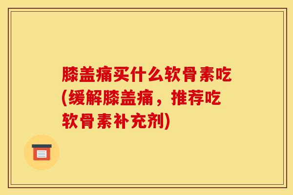 膝盖痛买什么软骨素吃(缓解膝盖痛,推荐吃软骨素补充剂) 膝盖痛买什么软骨素吃(缓解膝盖痛,推荐吃软骨素补充剂)