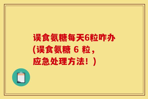 误食氨糖每天6粒咋办(误食氨糖 6 粒,应急处理方法!) 误食氨糖每天6粒咋办(误食氨糖 6 粒,应急处理方法!)