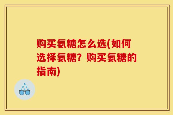 购买氨糖怎么选(如何选择氨糖？购买氨糖的指南)