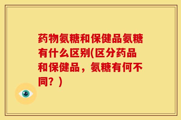 氨糖和保健品氨糖有什么区别(区分药品和保健品，氨糖有何不同？)