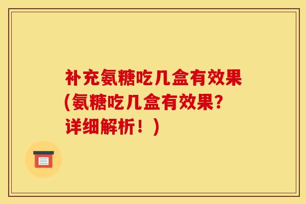 补充氨糖吃几盒有效果(氨糖吃几盒有效果？详细解析！)