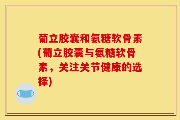 葡立胶囊和氨糖软骨素(葡立胶囊与氨糖软骨素,关注关节健康的选择) 葡立胶囊和氨糖软骨素(葡立胶囊与氨糖软骨素,关注关节健康的选择)