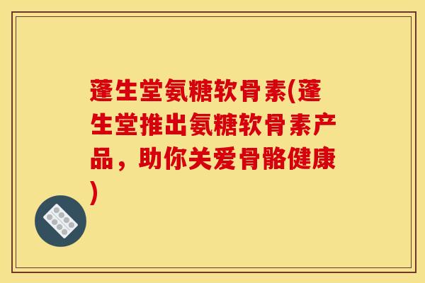 蓬生堂氨糖软骨素(蓬生堂推出氨糖软骨素产品,助你关爱骨骼健康) 蓬生堂氨糖软骨素(蓬生堂推出氨糖软骨素产品,助你关爱骨骼健康)