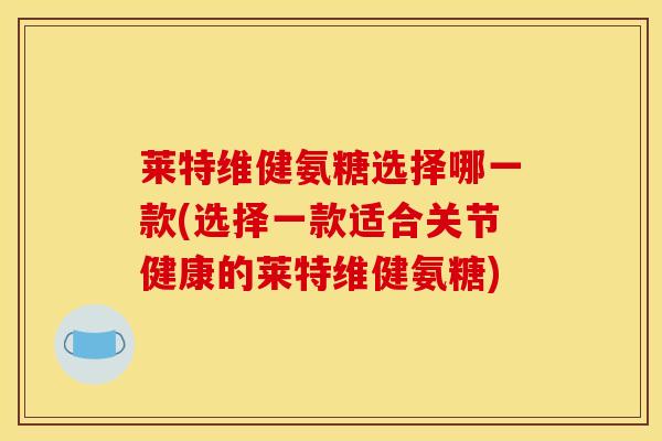 莱特维健氨糖选择哪一款(选择一款适合关节健康的莱特维健氨糖) 莱特维健氨糖选择哪一款(选择一款适合关节健康的莱特维健氨糖)
