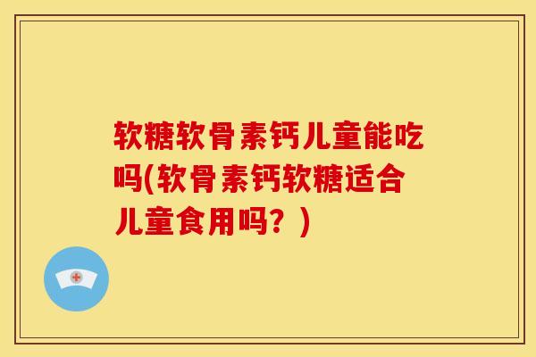 软糖软骨素钙儿童能吃吗(软骨素钙软糖适合儿童食用吗？)