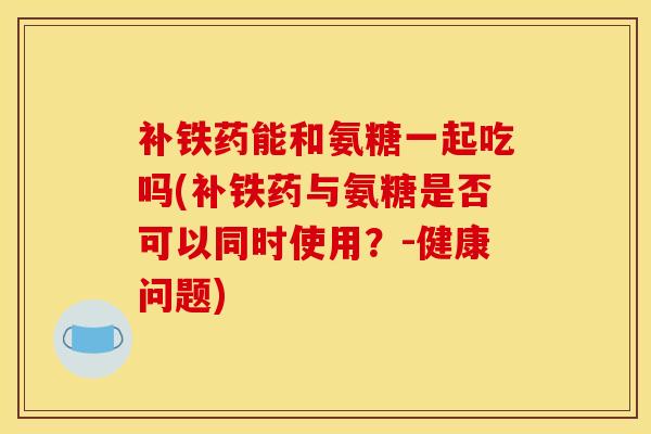 补铁药能和氨糖一起吃吗(补铁药与氨糖是否可以同时使用？-健康问题)