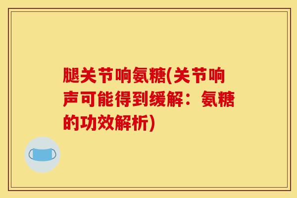 腿关节响氨糖(关节响声可能得到缓解：氨糖的功效解析)