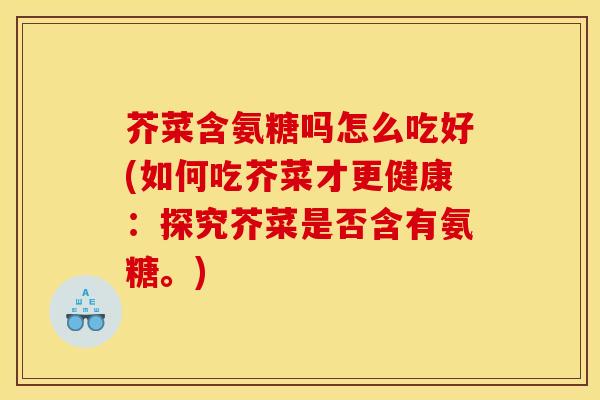 芥菜含氨糖吗怎么吃好(如何吃芥菜才更健康：探究芥菜是否含有氨糖。)