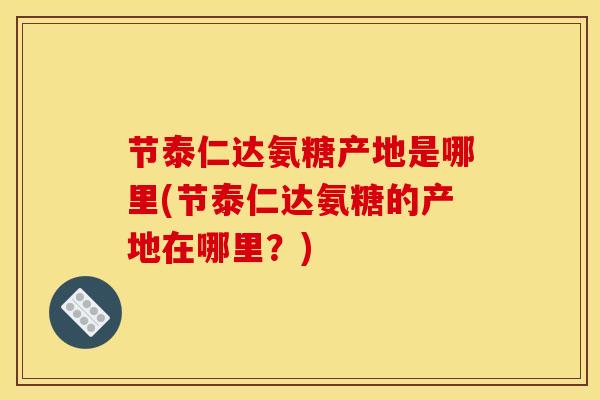 节泰仁达氨糖产地是哪里(节泰仁达氨糖的产地在哪里？)