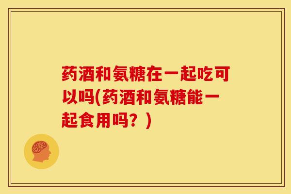 药酒和氨糖在一起吃可以吗(药酒和氨糖能一起食用吗?) 药酒和氨糖在一起吃可以吗(药酒和氨糖能一起食用吗?)