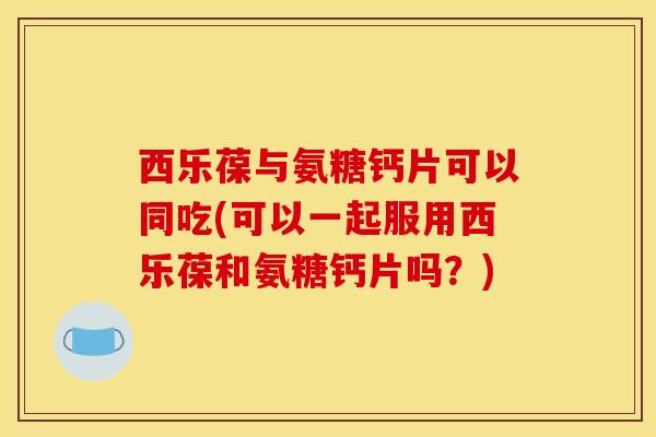 西乐葆与氨糖钙片可以同吃(可以一起服用西乐葆和氨糖钙片吗?) 西乐葆与氨糖钙片可以同吃(可以一起服用西乐葆和氨糖钙片吗?)