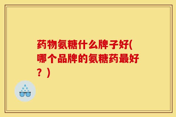 氨糖什么牌子好(哪个品牌的氨糖药好？)