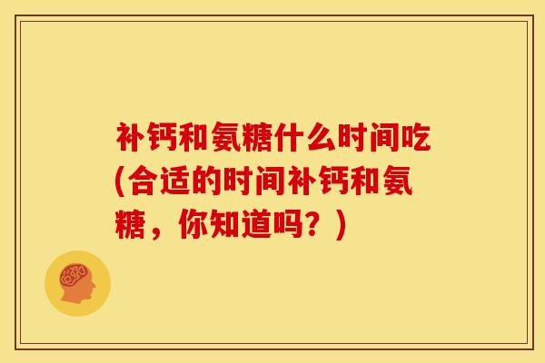 补钙和氨糖什么时间吃(合适的时间补钙和氨糖,你知道吗?) 补钙和氨糖什么时间吃(合适的时间补钙和氨糖,你知道吗?)