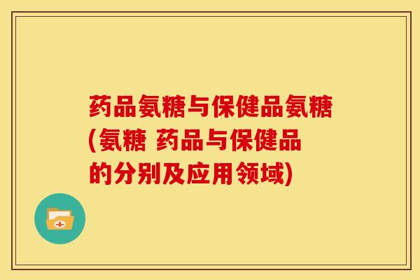 药品氨糖与保健品氨糖(氨糖 药品与保健品的分别及应用领域)