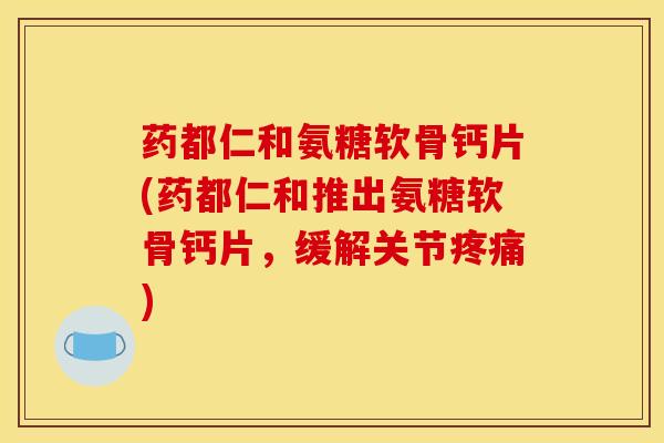 药都仁和氨糖软骨钙片(药都仁和推出氨糖软骨钙片，缓解关节)