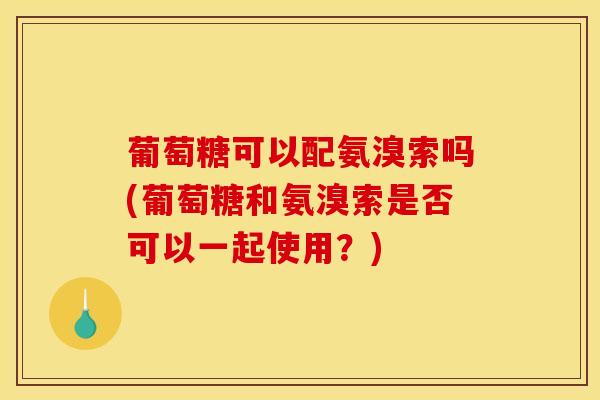 葡萄糖可以配氨溴索吗(葡萄糖和氨溴索是否可以一起使用？)