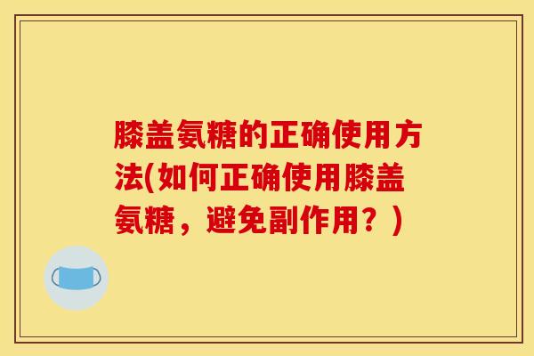 膝盖氨糖的正确使用方法(如何正确使用膝盖氨糖,避免副作用?) 膝盖氨糖的正确使用方法(如何正确使用膝盖氨糖,避免副作用?)