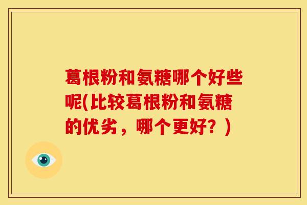 葛根粉和氨糖哪个好些呢(比较葛根粉和氨糖的优劣,哪个更好?) 葛根粉和氨糖哪个好些呢(比较葛根粉和氨糖的优劣,哪个更好?)
