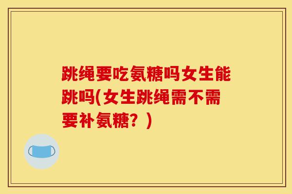 跳绳要吃氨糖吗女生能跳吗(女生跳绳需不需要补氨糖?) 跳绳要吃氨糖吗女生能跳吗(女生跳绳需不需要补氨糖?)