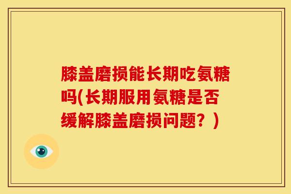 膝盖磨损能长期吃氨糖吗(长期服用氨糖是否缓解膝盖磨损问题？)