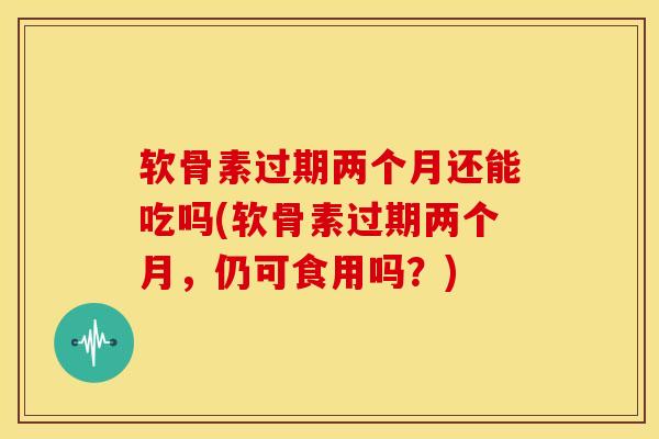 软骨素过期两个月还能吃吗(软骨素过期两个月，仍可食用吗？)