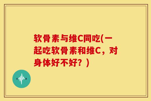 软骨素与维C同吃(一起吃软骨素和维C，对身体好不好？)
