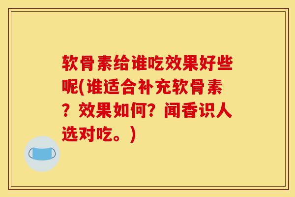 软骨素给谁吃效果好些呢(谁适合补充软骨素？效果如何？闻香识人选对吃。)