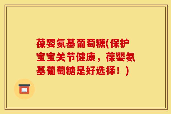 葆婴氨基葡萄糖(保护宝宝关节健康,葆婴氨基葡萄糖是好选择!) 葆婴氨基葡萄糖(保护宝宝关节健康,葆婴氨基葡萄糖是好选择!)