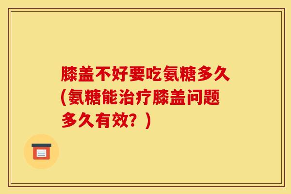 膝盖不好要吃氨糖多久(氨糖能膝盖问题多久有效?) 膝盖不好要吃氨糖多久(氨糖能膝盖问题多久有效?)