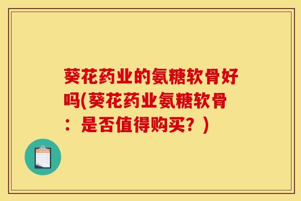 葵花药业的氨糖软骨好吗(葵花药业氨糖软骨:是否值得购买?) 葵花药业的氨糖软骨好吗(葵花药业氨糖软骨:是否值得购买?)
