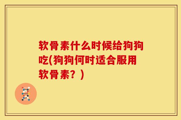 软骨素什么时候给狗狗吃(狗狗何时适合服用软骨素？)