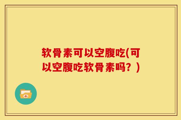 软骨素可以空腹吃(可以空腹吃软骨素吗？)