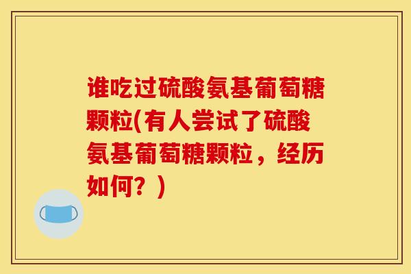 谁吃过硫酸氨基葡萄糖颗粒(有人尝试了硫酸氨基葡萄糖颗粒，经历如何？)