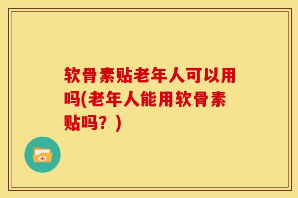 软骨素贴老年人可以用吗(老年人能用软骨素贴吗?) 软骨素贴老年人可以用吗(老年人能用软骨素贴吗?)